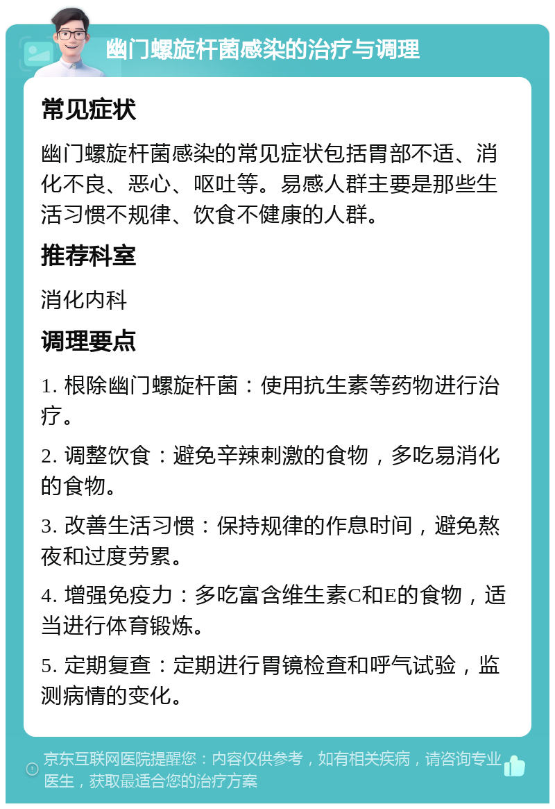 幽门螺旋杆菌感染的治疗与调理 常见症状 幽门螺旋杆菌感染的常见症状包括胃部不适、消化不良、恶心、呕吐等。易感人群主要是那些生活习惯不规律、饮食不健康的人群。 推荐科室 消化内科 调理要点 1. 根除幽门螺旋杆菌：使用抗生素等药物进行治疗。 2. 调整饮食：避免辛辣刺激的食物，多吃易消化的食物。 3. 改善生活习惯：保持规律的作息时间，避免熬夜和过度劳累。 4. 增强免疫力：多吃富含维生素C和E的食物，适当进行体育锻炼。 5. 定期复查：定期进行胃镜检查和呼气试验，监测病情的变化。