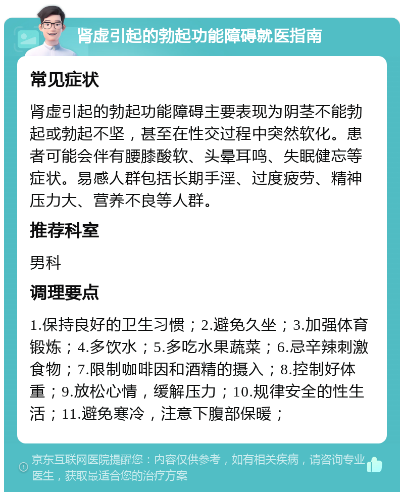 肾虚引起的勃起功能障碍就医指南 常见症状 肾虚引起的勃起功能障碍主要表现为阴茎不能勃起或勃起不坚，甚至在性交过程中突然软化。患者可能会伴有腰膝酸软、头晕耳鸣、失眠健忘等症状。易感人群包括长期手淫、过度疲劳、精神压力大、营养不良等人群。 推荐科室 男科 调理要点 1.保持良好的卫生习惯；2.避免久坐；3.加强体育锻炼；4.多饮水；5.多吃水果蔬菜；6.忌辛辣刺激食物；7.限制咖啡因和酒精的摄入；8.控制好体重；9.放松心情，缓解压力；10.规律安全的性生活；11.避免寒冷，注意下腹部保暖；