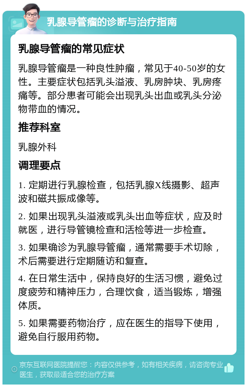 乳腺导管瘤的诊断与治疗指南 乳腺导管瘤的常见症状 乳腺导管瘤是一种良性肿瘤，常见于40-50岁的女性。主要症状包括乳头溢液、乳房肿块、乳房疼痛等。部分患者可能会出现乳头出血或乳头分泌物带血的情况。 推荐科室 乳腺外科 调理要点 1. 定期进行乳腺检查，包括乳腺X线摄影、超声波和磁共振成像等。 2. 如果出现乳头溢液或乳头出血等症状，应及时就医，进行导管镜检查和活检等进一步检查。 3. 如果确诊为乳腺导管瘤，通常需要手术切除，术后需要进行定期随访和复查。 4. 在日常生活中，保持良好的生活习惯，避免过度疲劳和精神压力，合理饮食，适当锻炼，增强体质。 5. 如果需要药物治疗，应在医生的指导下使用，避免自行服用药物。