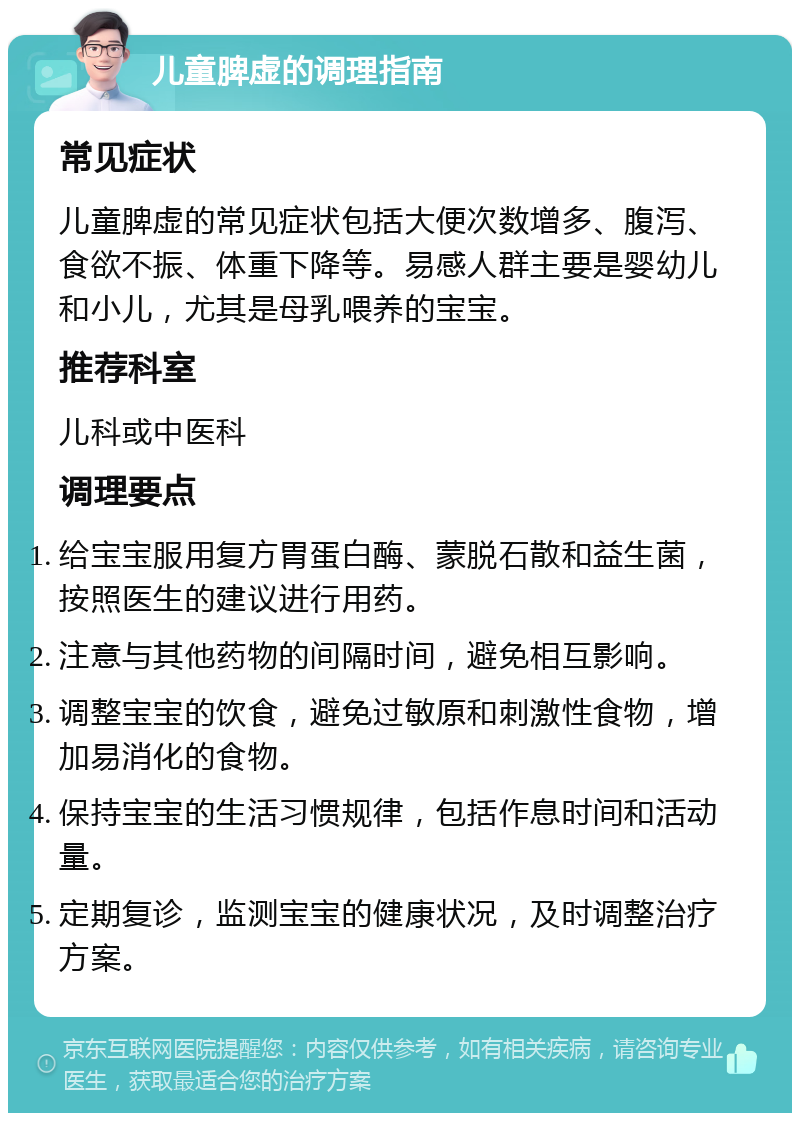 儿童脾虚的调理指南 常见症状 儿童脾虚的常见症状包括大便次数增多、腹泻、食欲不振、体重下降等。易感人群主要是婴幼儿和小儿，尤其是母乳喂养的宝宝。 推荐科室 儿科或中医科 调理要点 给宝宝服用复方胃蛋白酶、蒙脱石散和益生菌，按照医生的建议进行用药。 注意与其他药物的间隔时间，避免相互影响。 调整宝宝的饮食，避免过敏原和刺激性食物，增加易消化的食物。 保持宝宝的生活习惯规律，包括作息时间和活动量。 定期复诊，监测宝宝的健康状况，及时调整治疗方案。