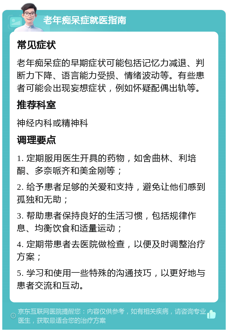 老年痴呆症就医指南 常见症状 老年痴呆症的早期症状可能包括记忆力减退、判断力下降、语言能力受损、情绪波动等。有些患者可能会出现妄想症状，例如怀疑配偶出轨等。 推荐科室 神经内科或精神科 调理要点 1. 定期服用医生开具的药物，如舍曲林、利培酮、多奈哌齐和美金刚等； 2. 给予患者足够的关爱和支持，避免让他们感到孤独和无助； 3. 帮助患者保持良好的生活习惯，包括规律作息、均衡饮食和适量运动； 4. 定期带患者去医院做检查，以便及时调整治疗方案； 5. 学习和使用一些特殊的沟通技巧，以更好地与患者交流和互动。