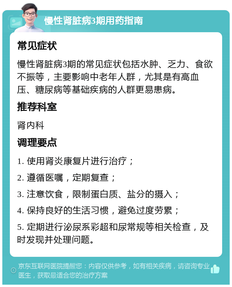 慢性肾脏病3期用药指南 常见症状 慢性肾脏病3期的常见症状包括水肿、乏力、食欲不振等，主要影响中老年人群，尤其是有高血压、糖尿病等基础疾病的人群更易患病。 推荐科室 肾内科 调理要点 1. 使用肾炎康复片进行治疗； 2. 遵循医嘱，定期复查； 3. 注意饮食，限制蛋白质、盐分的摄入； 4. 保持良好的生活习惯，避免过度劳累； 5. 定期进行泌尿系彩超和尿常规等相关检查，及时发现并处理问题。