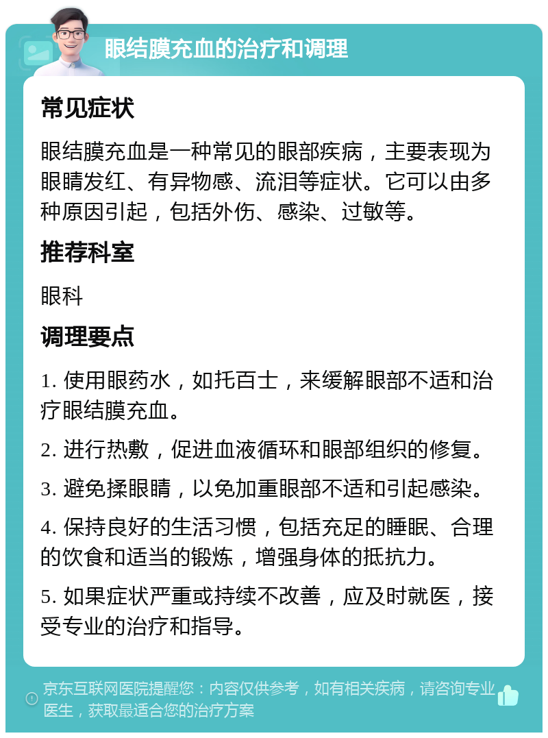 眼结膜充血的治疗和调理 常见症状 眼结膜充血是一种常见的眼部疾病，主要表现为眼睛发红、有异物感、流泪等症状。它可以由多种原因引起，包括外伤、感染、过敏等。 推荐科室 眼科 调理要点 1. 使用眼药水，如托百士，来缓解眼部不适和治疗眼结膜充血。 2. 进行热敷，促进血液循环和眼部组织的修复。 3. 避免揉眼睛，以免加重眼部不适和引起感染。 4. 保持良好的生活习惯，包括充足的睡眠、合理的饮食和适当的锻炼，增强身体的抵抗力。 5. 如果症状严重或持续不改善，应及时就医，接受专业的治疗和指导。