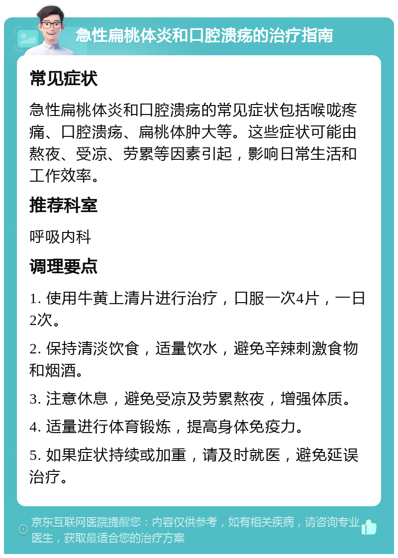 急性扁桃体炎和口腔溃疡的治疗指南 常见症状 急性扁桃体炎和口腔溃疡的常见症状包括喉咙疼痛、口腔溃疡、扁桃体肿大等。这些症状可能由熬夜、受凉、劳累等因素引起，影响日常生活和工作效率。 推荐科室 呼吸内科 调理要点 1. 使用牛黄上清片进行治疗，口服一次4片，一日2次。 2. 保持清淡饮食，适量饮水，避免辛辣刺激食物和烟酒。 3. 注意休息，避免受凉及劳累熬夜，增强体质。 4. 适量进行体育锻炼，提高身体免疫力。 5. 如果症状持续或加重，请及时就医，避免延误治疗。