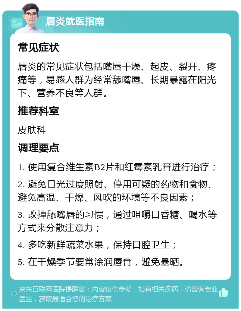 唇炎就医指南 常见症状 唇炎的常见症状包括嘴唇干燥、起皮、裂开、疼痛等，易感人群为经常舔嘴唇、长期暴露在阳光下、营养不良等人群。 推荐科室 皮肤科 调理要点 1. 使用复合维生素B2片和红霉素乳膏进行治疗； 2. 避免日光过度照射、停用可疑的药物和食物、避免高温、干燥、风吹的环境等不良因素； 3. 改掉舔嘴唇的习惯，通过咀嚼口香糖、喝水等方式来分散注意力； 4. 多吃新鲜蔬菜水果，保持口腔卫生； 5. 在干燥季节要常涂润唇膏，避免暴晒。