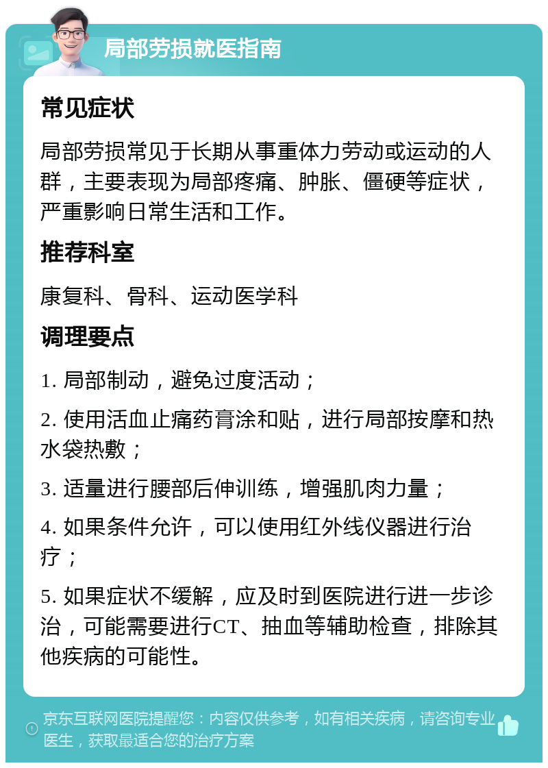 局部劳损就医指南 常见症状 局部劳损常见于长期从事重体力劳动或运动的人群，主要表现为局部疼痛、肿胀、僵硬等症状，严重影响日常生活和工作。 推荐科室 康复科、骨科、运动医学科 调理要点 1. 局部制动，避免过度活动； 2. 使用活血止痛药膏涂和贴，进行局部按摩和热水袋热敷； 3. 适量进行腰部后伸训练，增强肌肉力量； 4. 如果条件允许，可以使用红外线仪器进行治疗； 5. 如果症状不缓解，应及时到医院进行进一步诊治，可能需要进行CT、抽血等辅助检查，排除其他疾病的可能性。