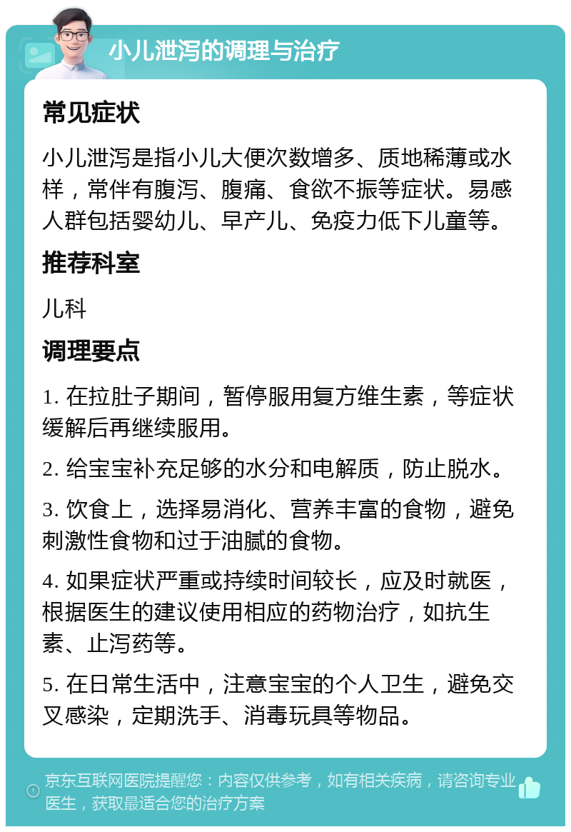 小儿泄泻的调理与治疗 常见症状 小儿泄泻是指小儿大便次数增多、质地稀薄或水样，常伴有腹泻、腹痛、食欲不振等症状。易感人群包括婴幼儿、早产儿、免疫力低下儿童等。 推荐科室 儿科 调理要点 1. 在拉肚子期间，暂停服用复方维生素，等症状缓解后再继续服用。 2. 给宝宝补充足够的水分和电解质，防止脱水。 3. 饮食上，选择易消化、营养丰富的食物，避免刺激性食物和过于油腻的食物。 4. 如果症状严重或持续时间较长，应及时就医，根据医生的建议使用相应的药物治疗，如抗生素、止泻药等。 5. 在日常生活中，注意宝宝的个人卫生，避免交叉感染，定期洗手、消毒玩具等物品。