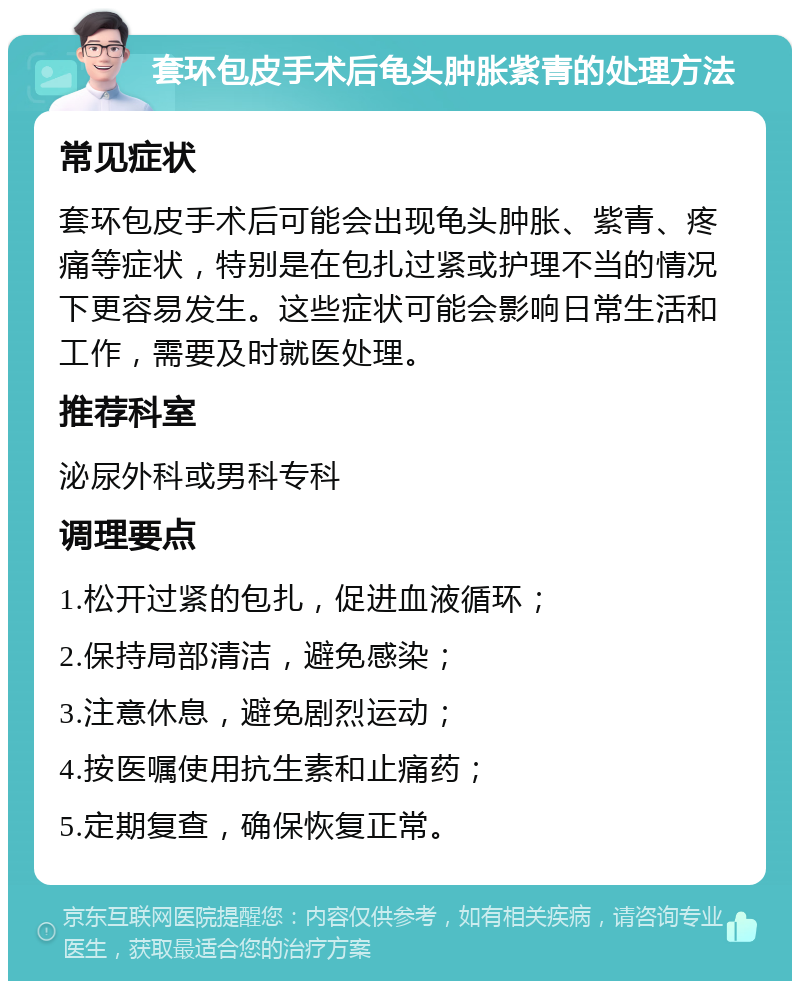 套环包皮手术后龟头肿胀紫青的处理方法 常见症状 套环包皮手术后可能会出现龟头肿胀、紫青、疼痛等症状，特别是在包扎过紧或护理不当的情况下更容易发生。这些症状可能会影响日常生活和工作，需要及时就医处理。 推荐科室 泌尿外科或男科专科 调理要点 1.松开过紧的包扎，促进血液循环； 2.保持局部清洁，避免感染； 3.注意休息，避免剧烈运动； 4.按医嘱使用抗生素和止痛药； 5.定期复查，确保恢复正常。