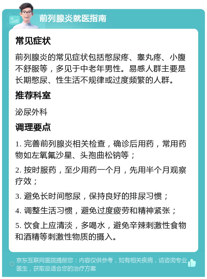 前列腺炎就医指南 常见症状 前列腺炎的常见症状包括憋尿疼、睾丸疼、小腹不舒服等，多见于中老年男性。易感人群主要是长期憋尿、性生活不规律或过度频繁的人群。 推荐科室 泌尿外科 调理要点 1. 完善前列腺炎相关检查，确诊后用药，常用药物如左氧氟沙星、头孢曲松钠等； 2. 按时服药，至少用药一个月，先用半个月观察疗效； 3. 避免长时间憋尿，保持良好的排尿习惯； 4. 调整生活习惯，避免过度疲劳和精神紧张； 5. 饮食上应清淡，多喝水，避免辛辣刺激性食物和酒精等刺激性物质的摄入。