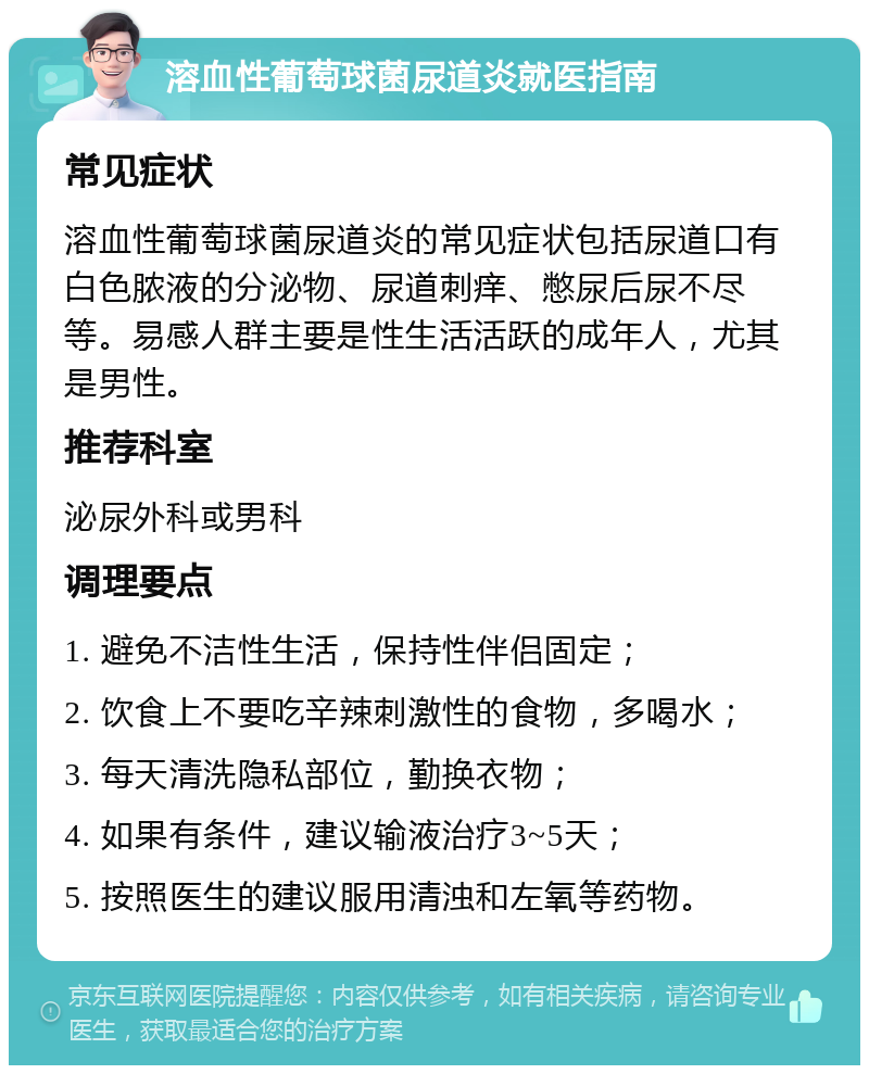 溶血性葡萄球菌尿道炎就医指南 常见症状 溶血性葡萄球菌尿道炎的常见症状包括尿道口有白色脓液的分泌物、尿道刺痒、憋尿后尿不尽等。易感人群主要是性生活活跃的成年人，尤其是男性。 推荐科室 泌尿外科或男科 调理要点 1. 避免不洁性生活，保持性伴侣固定； 2. 饮食上不要吃辛辣刺激性的食物，多喝水； 3. 每天清洗隐私部位，勤换衣物； 4. 如果有条件，建议输液治疗3~5天； 5. 按照医生的建议服用清浊和左氧等药物。