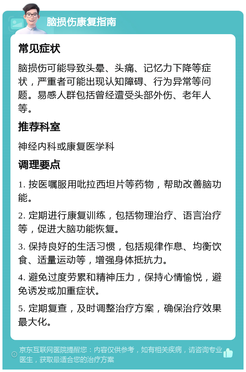 脑损伤康复指南 常见症状 脑损伤可能导致头晕、头痛、记忆力下降等症状，严重者可能出现认知障碍、行为异常等问题。易感人群包括曾经遭受头部外伤、老年人等。 推荐科室 神经内科或康复医学科 调理要点 1. 按医嘱服用吡拉西坦片等药物，帮助改善脑功能。 2. 定期进行康复训练，包括物理治疗、语言治疗等，促进大脑功能恢复。 3. 保持良好的生活习惯，包括规律作息、均衡饮食、适量运动等，增强身体抵抗力。 4. 避免过度劳累和精神压力，保持心情愉悦，避免诱发或加重症状。 5. 定期复查，及时调整治疗方案，确保治疗效果最大化。