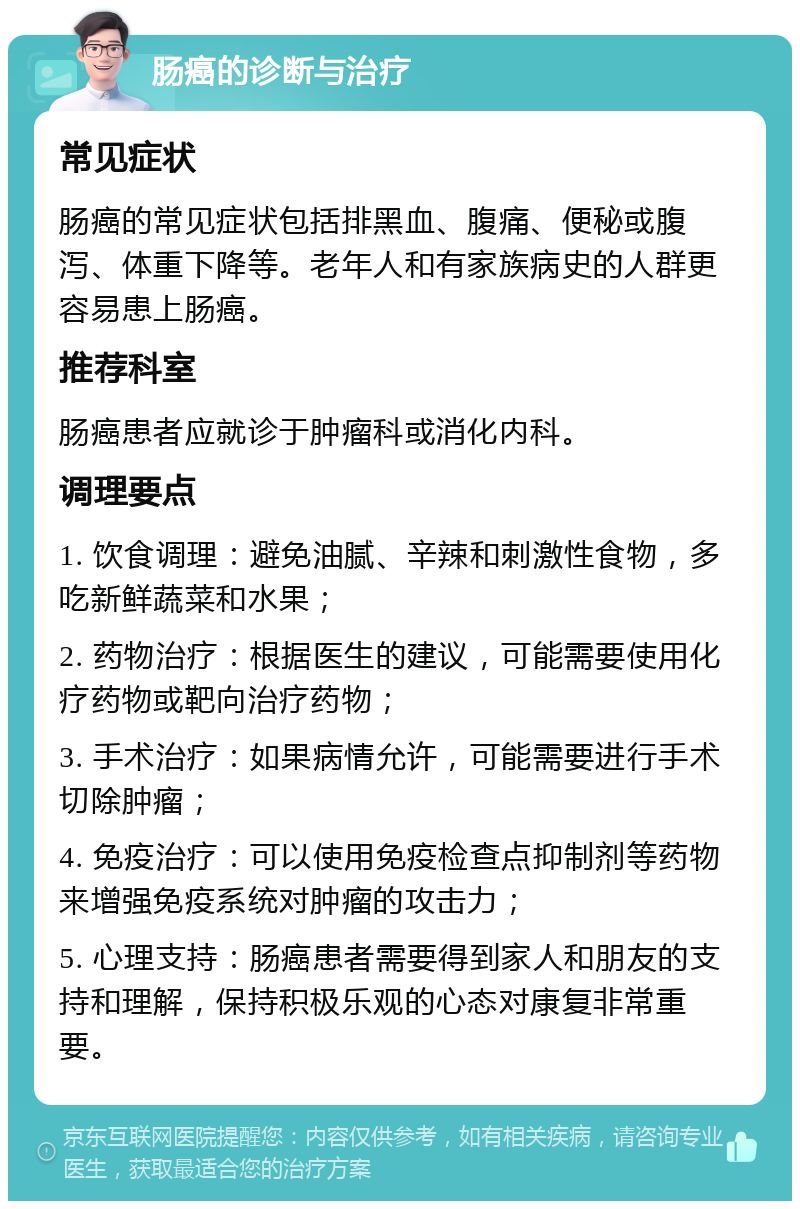 肠癌的诊断与治疗 常见症状 肠癌的常见症状包括排黑血、腹痛、便秘或腹泻、体重下降等。老年人和有家族病史的人群更容易患上肠癌。 推荐科室 肠癌患者应就诊于肿瘤科或消化内科。 调理要点 1. 饮食调理：避免油腻、辛辣和刺激性食物，多吃新鲜蔬菜和水果； 2. 药物治疗：根据医生的建议，可能需要使用化疗药物或靶向治疗药物； 3. 手术治疗：如果病情允许，可能需要进行手术切除肿瘤； 4. 免疫治疗：可以使用免疫检查点抑制剂等药物来增强免疫系统对肿瘤的攻击力； 5. 心理支持：肠癌患者需要得到家人和朋友的支持和理解，保持积极乐观的心态对康复非常重要。