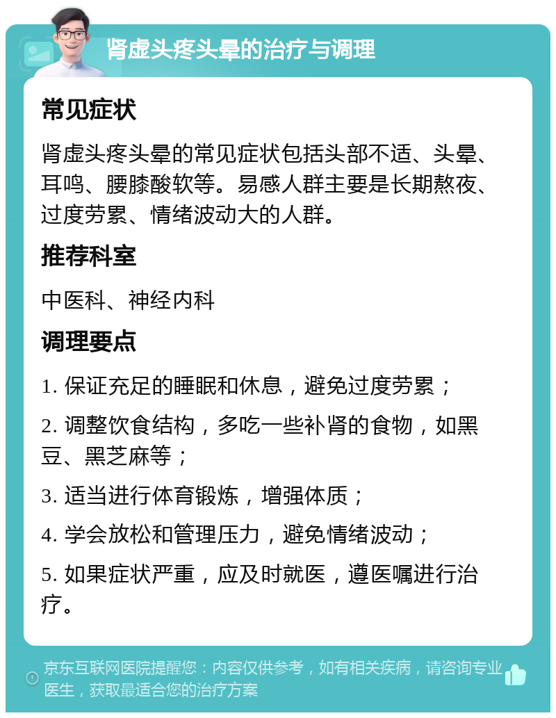 肾虚头疼头晕的治疗与调理 常见症状 肾虚头疼头晕的常见症状包括头部不适、头晕、耳鸣、腰膝酸软等。易感人群主要是长期熬夜、过度劳累、情绪波动大的人群。 推荐科室 中医科、神经内科 调理要点 1. 保证充足的睡眠和休息，避免过度劳累； 2. 调整饮食结构，多吃一些补肾的食物，如黑豆、黑芝麻等； 3. 适当进行体育锻炼，增强体质； 4. 学会放松和管理压力，避免情绪波动； 5. 如果症状严重，应及时就医，遵医嘱进行治疗。