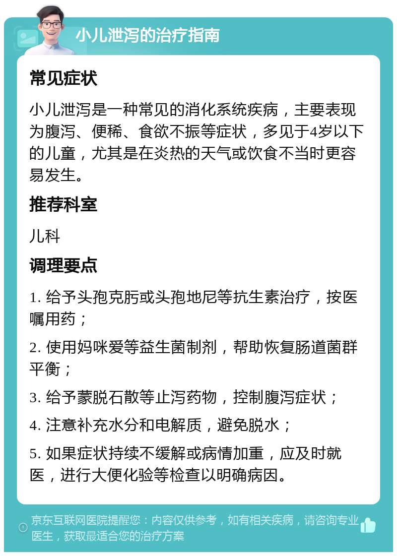 小儿泄泻的治疗指南 常见症状 小儿泄泻是一种常见的消化系统疾病，主要表现为腹泻、便稀、食欲不振等症状，多见于4岁以下的儿童，尤其是在炎热的天气或饮食不当时更容易发生。 推荐科室 儿科 调理要点 1. 给予头孢克肟或头孢地尼等抗生素治疗，按医嘱用药； 2. 使用妈咪爱等益生菌制剂，帮助恢复肠道菌群平衡； 3. 给予蒙脱石散等止泻药物，控制腹泻症状； 4. 注意补充水分和电解质，避免脱水； 5. 如果症状持续不缓解或病情加重，应及时就医，进行大便化验等检查以明确病因。