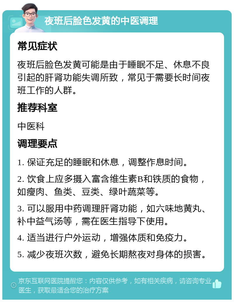 夜班后脸色发黄的中医调理 常见症状 夜班后脸色发黄可能是由于睡眠不足、休息不良引起的肝肾功能失调所致，常见于需要长时间夜班工作的人群。 推荐科室 中医科 调理要点 1. 保证充足的睡眠和休息，调整作息时间。 2. 饮食上应多摄入富含维生素B和铁质的食物，如瘦肉、鱼类、豆类、绿叶蔬菜等。 3. 可以服用中药调理肝肾功能，如六味地黄丸、补中益气汤等，需在医生指导下使用。 4. 适当进行户外运动，增强体质和免疫力。 5. 减少夜班次数，避免长期熬夜对身体的损害。