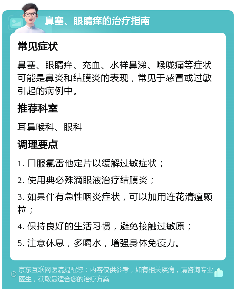 鼻塞、眼睛痒的治疗指南 常见症状 鼻塞、眼睛痒、充血、水样鼻涕、喉咙痛等症状可能是鼻炎和结膜炎的表现，常见于感冒或过敏引起的病例中。 推荐科室 耳鼻喉科、眼科 调理要点 1. 口服氯雷他定片以缓解过敏症状； 2. 使用典必殊滴眼液治疗结膜炎； 3. 如果伴有急性咽炎症状，可以加用连花清瘟颗粒； 4. 保持良好的生活习惯，避免接触过敏原； 5. 注意休息，多喝水，增强身体免疫力。