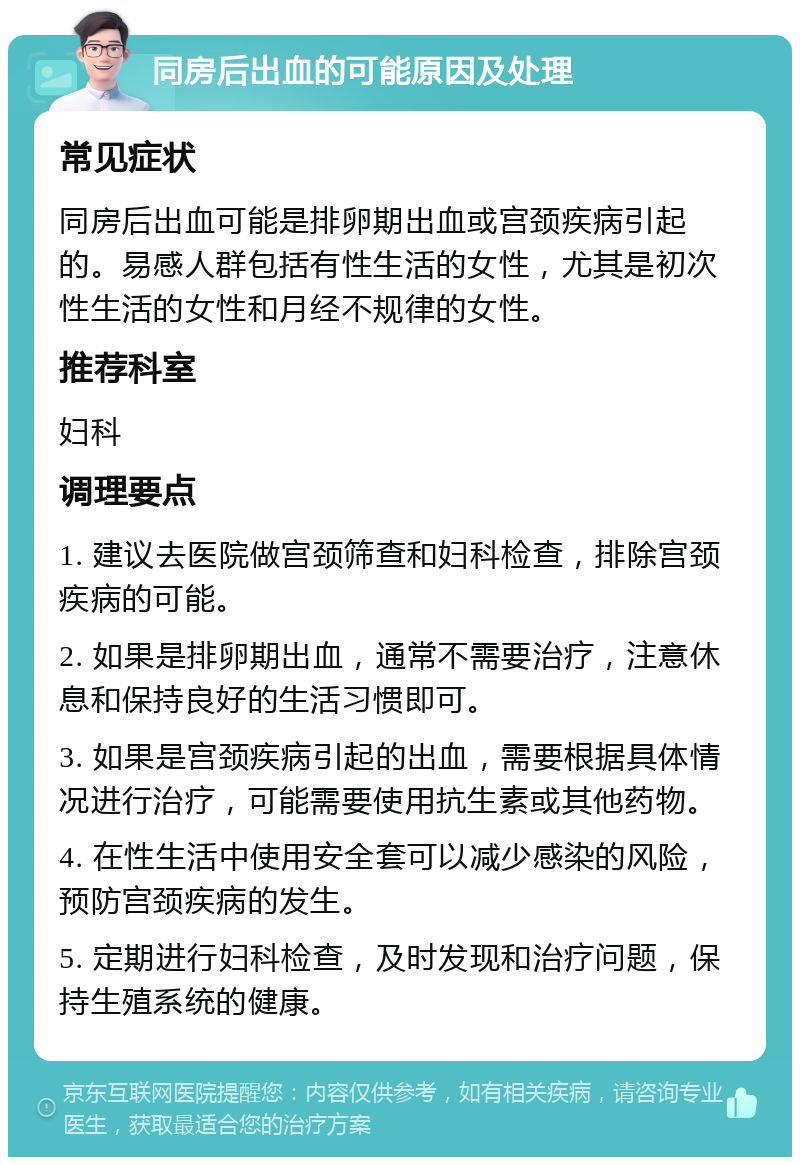 同房后出血的可能原因及处理 常见症状 同房后出血可能是排卵期出血或宫颈疾病引起的。易感人群包括有性生活的女性，尤其是初次性生活的女性和月经不规律的女性。 推荐科室 妇科 调理要点 1. 建议去医院做宫颈筛查和妇科检查，排除宫颈疾病的可能。 2. 如果是排卵期出血，通常不需要治疗，注意休息和保持良好的生活习惯即可。 3. 如果是宫颈疾病引起的出血，需要根据具体情况进行治疗，可能需要使用抗生素或其他药物。 4. 在性生活中使用安全套可以减少感染的风险，预防宫颈疾病的发生。 5. 定期进行妇科检查，及时发现和治疗问题，保持生殖系统的健康。