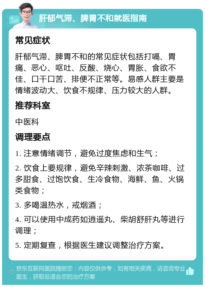 肝郁气滞、脾胃不和就医指南 常见症状 肝郁气滞、脾胃不和的常见症状包括打嗝、胃痛、恶心、呕吐、反酸、烧心、胃胀、食欲不佳、口干口苦、排便不正常等。易感人群主要是情绪波动大、饮食不规律、压力较大的人群。 推荐科室 中医科 调理要点 1. 注意情绪调节，避免过度焦虑和生气； 2. 饮食上要规律，避免辛辣刺激、浓茶咖啡、过多甜食、过饱饮食、生冷食物、海鲜、鱼、火锅类食物； 3. 多喝温热水，戒烟酒； 4. 可以使用中成药如逍遥丸、柴胡舒肝丸等进行调理； 5. 定期复查，根据医生建议调整治疗方案。