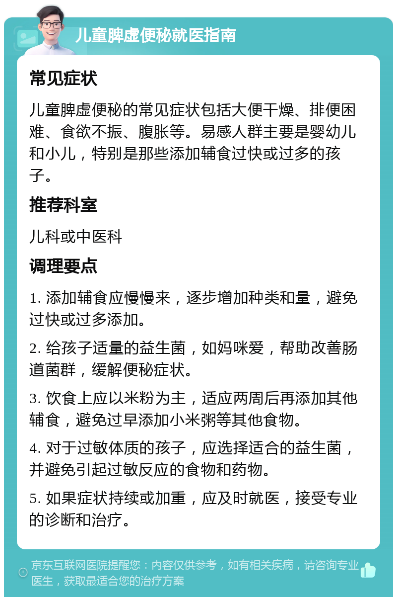 儿童脾虚便秘就医指南 常见症状 儿童脾虚便秘的常见症状包括大便干燥、排便困难、食欲不振、腹胀等。易感人群主要是婴幼儿和小儿，特别是那些添加辅食过快或过多的孩子。 推荐科室 儿科或中医科 调理要点 1. 添加辅食应慢慢来，逐步增加种类和量，避免过快或过多添加。 2. 给孩子适量的益生菌，如妈咪爱，帮助改善肠道菌群，缓解便秘症状。 3. 饮食上应以米粉为主，适应两周后再添加其他辅食，避免过早添加小米粥等其他食物。 4. 对于过敏体质的孩子，应选择适合的益生菌，并避免引起过敏反应的食物和药物。 5. 如果症状持续或加重，应及时就医，接受专业的诊断和治疗。