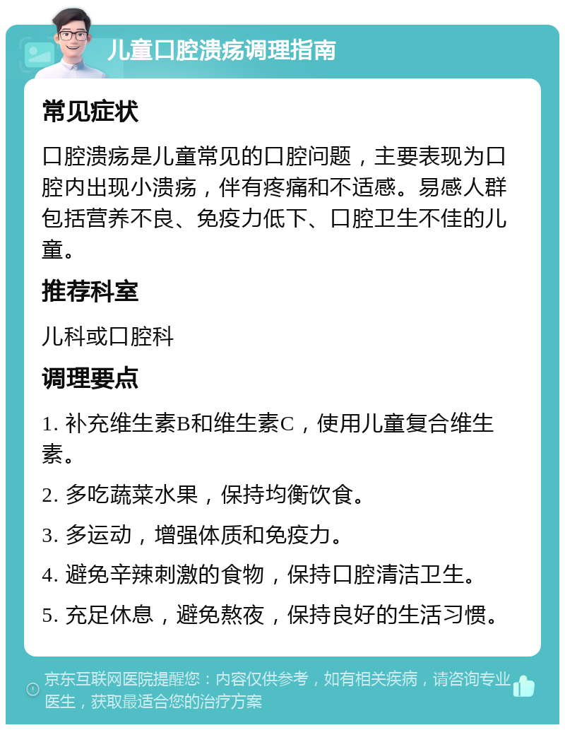 儿童口腔溃疡调理指南 常见症状 口腔溃疡是儿童常见的口腔问题，主要表现为口腔内出现小溃疡，伴有疼痛和不适感。易感人群包括营养不良、免疫力低下、口腔卫生不佳的儿童。 推荐科室 儿科或口腔科 调理要点 1. 补充维生素B和维生素C，使用儿童复合维生素。 2. 多吃蔬菜水果，保持均衡饮食。 3. 多运动，增强体质和免疫力。 4. 避免辛辣刺激的食物，保持口腔清洁卫生。 5. 充足休息，避免熬夜，保持良好的生活习惯。