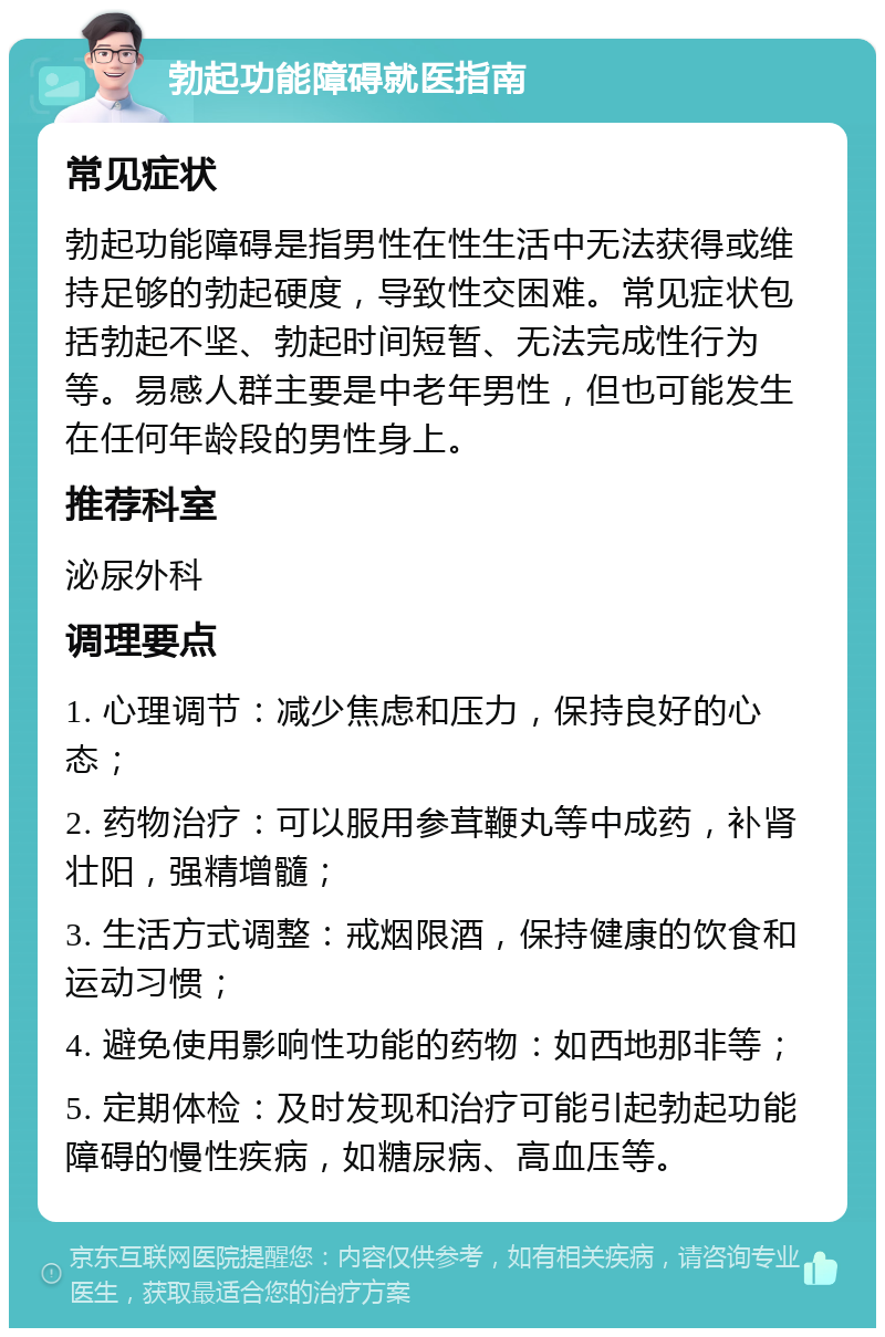 勃起功能障碍就医指南 常见症状 勃起功能障碍是指男性在性生活中无法获得或维持足够的勃起硬度，导致性交困难。常见症状包括勃起不坚、勃起时间短暂、无法完成性行为等。易感人群主要是中老年男性，但也可能发生在任何年龄段的男性身上。 推荐科室 泌尿外科 调理要点 1. 心理调节：减少焦虑和压力，保持良好的心态； 2. 药物治疗：可以服用参茸鞭丸等中成药，补肾壮阳，强精增髓； 3. 生活方式调整：戒烟限酒，保持健康的饮食和运动习惯； 4. 避免使用影响性功能的药物：如西地那非等； 5. 定期体检：及时发现和治疗可能引起勃起功能障碍的慢性疾病，如糖尿病、高血压等。