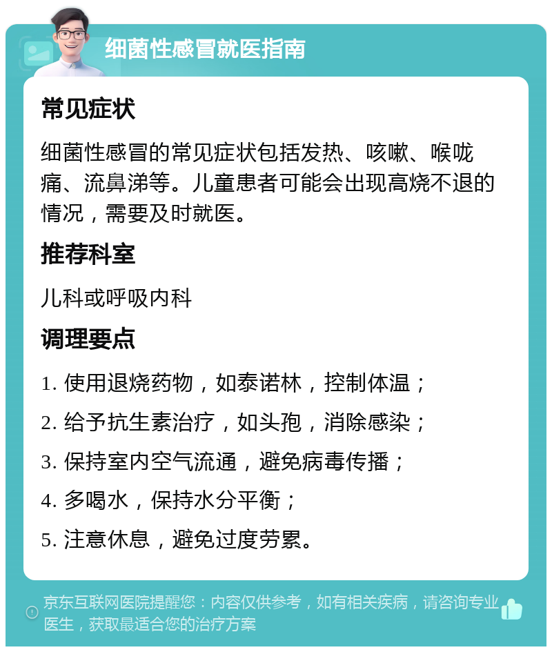 细菌性感冒就医指南 常见症状 细菌性感冒的常见症状包括发热、咳嗽、喉咙痛、流鼻涕等。儿童患者可能会出现高烧不退的情况，需要及时就医。 推荐科室 儿科或呼吸内科 调理要点 1. 使用退烧药物，如泰诺林，控制体温； 2. 给予抗生素治疗，如头孢，消除感染； 3. 保持室内空气流通，避免病毒传播； 4. 多喝水，保持水分平衡； 5. 注意休息，避免过度劳累。