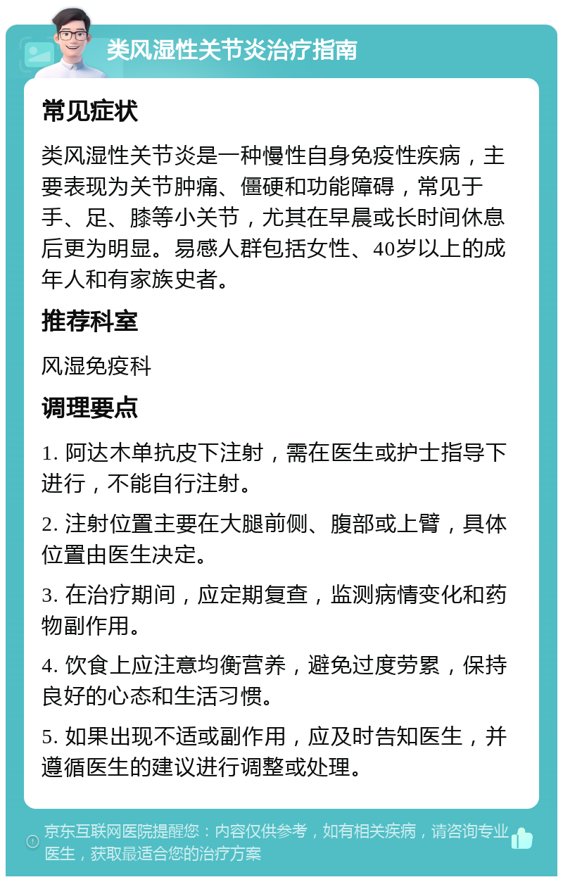 类风湿性关节炎治疗指南 常见症状 类风湿性关节炎是一种慢性自身免疫性疾病，主要表现为关节肿痛、僵硬和功能障碍，常见于手、足、膝等小关节，尤其在早晨或长时间休息后更为明显。易感人群包括女性、40岁以上的成年人和有家族史者。 推荐科室 风湿免疫科 调理要点 1. 阿达木单抗皮下注射，需在医生或护士指导下进行，不能自行注射。 2. 注射位置主要在大腿前侧、腹部或上臂，具体位置由医生决定。 3. 在治疗期间，应定期复查，监测病情变化和药物副作用。 4. 饮食上应注意均衡营养，避免过度劳累，保持良好的心态和生活习惯。 5. 如果出现不适或副作用，应及时告知医生，并遵循医生的建议进行调整或处理。