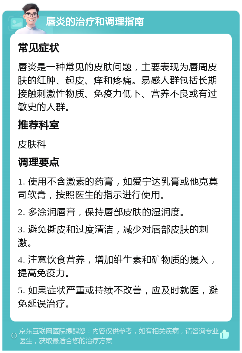 唇炎的治疗和调理指南 常见症状 唇炎是一种常见的皮肤问题，主要表现为唇周皮肤的红肿、起皮、痒和疼痛。易感人群包括长期接触刺激性物质、免疫力低下、营养不良或有过敏史的人群。 推荐科室 皮肤科 调理要点 1. 使用不含激素的药膏，如爱宁达乳膏或他克莫司软膏，按照医生的指示进行使用。 2. 多涂润唇膏，保持唇部皮肤的湿润度。 3. 避免撕皮和过度清洁，减少对唇部皮肤的刺激。 4. 注意饮食营养，增加维生素和矿物质的摄入，提高免疫力。 5. 如果症状严重或持续不改善，应及时就医，避免延误治疗。