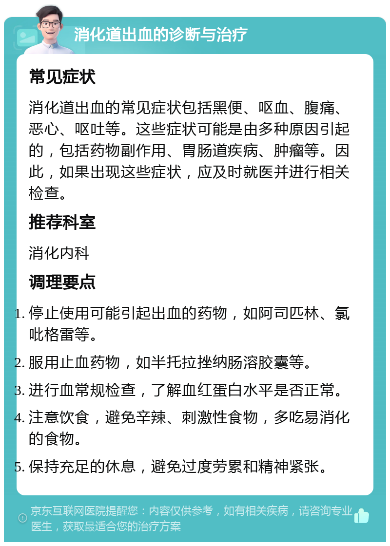 消化道出血的诊断与治疗 常见症状 消化道出血的常见症状包括黑便、呕血、腹痛、恶心、呕吐等。这些症状可能是由多种原因引起的，包括药物副作用、胃肠道疾病、肿瘤等。因此，如果出现这些症状，应及时就医并进行相关检查。 推荐科室 消化内科 调理要点 停止使用可能引起出血的药物，如阿司匹林、氯吡格雷等。 服用止血药物，如半托拉挫纳肠溶胶囊等。 进行血常规检查，了解血红蛋白水平是否正常。 注意饮食，避免辛辣、刺激性食物，多吃易消化的食物。 保持充足的休息，避免过度劳累和精神紧张。