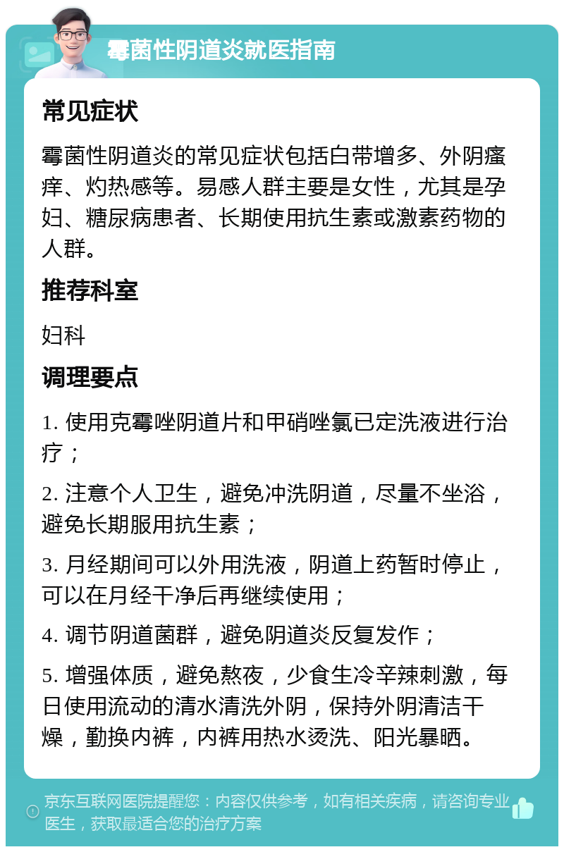 霉菌性阴道炎就医指南 常见症状 霉菌性阴道炎的常见症状包括白带增多、外阴瘙痒、灼热感等。易感人群主要是女性，尤其是孕妇、糖尿病患者、长期使用抗生素或激素药物的人群。 推荐科室 妇科 调理要点 1. 使用克霉唑阴道片和甲硝唑氯已定洗液进行治疗； 2. 注意个人卫生，避免冲洗阴道，尽量不坐浴，避免长期服用抗生素； 3. 月经期间可以外用洗液，阴道上药暂时停止，可以在月经干净后再继续使用； 4. 调节阴道菌群，避免阴道炎反复发作； 5. 增强体质，避免熬夜，少食生冷辛辣刺激，每日使用流动的清水清洗外阴，保持外阴清洁干燥，勤换内裤，内裤用热水烫洗、阳光暴晒。