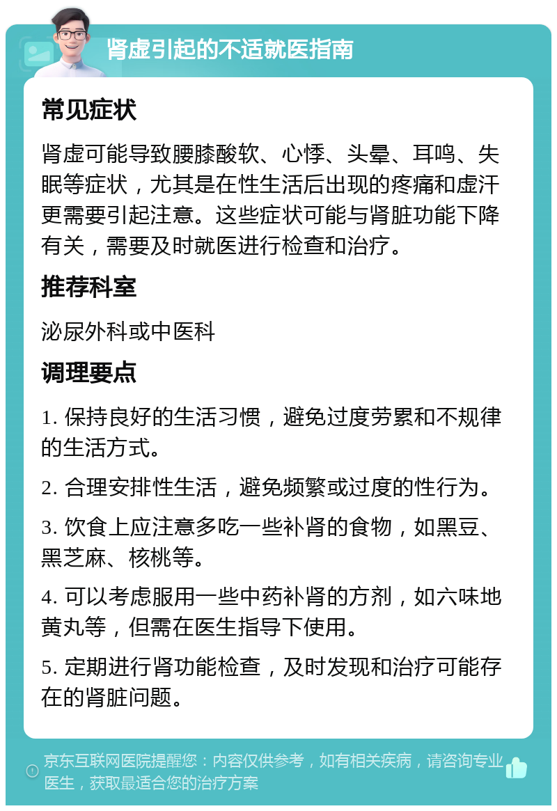 肾虚引起的不适就医指南 常见症状 肾虚可能导致腰膝酸软、心悸、头晕、耳鸣、失眠等症状，尤其是在性生活后出现的疼痛和虚汗更需要引起注意。这些症状可能与肾脏功能下降有关，需要及时就医进行检查和治疗。 推荐科室 泌尿外科或中医科 调理要点 1. 保持良好的生活习惯，避免过度劳累和不规律的生活方式。 2. 合理安排性生活，避免频繁或过度的性行为。 3. 饮食上应注意多吃一些补肾的食物，如黑豆、黑芝麻、核桃等。 4. 可以考虑服用一些中药补肾的方剂，如六味地黄丸等，但需在医生指导下使用。 5. 定期进行肾功能检查，及时发现和治疗可能存在的肾脏问题。