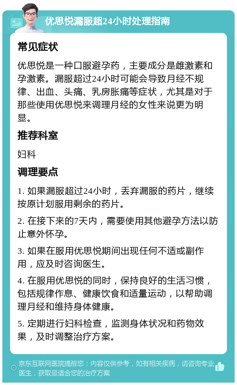 优思悦漏服超24小时处理指南 常见症状 优思悦是一种口服避孕药，主要成分是雌激素和孕激素。漏服超过24小时可能会导致月经不规律、出血、头痛、乳房胀痛等症状，尤其是对于那些使用优思悦来调理月经的女性来说更为明显。 推荐科室 妇科 调理要点 1. 如果漏服超过24小时，丢弃漏服的药片，继续按原计划服用剩余的药片。 2. 在接下来的7天内，需要使用其他避孕方法以防止意外怀孕。 3. 如果在服用优思悦期间出现任何不适或副作用，应及时咨询医生。 4. 在服用优思悦的同时，保持良好的生活习惯，包括规律作息、健康饮食和适量运动，以帮助调理月经和维持身体健康。 5. 定期进行妇科检查，监测身体状况和药物效果，及时调整治疗方案。