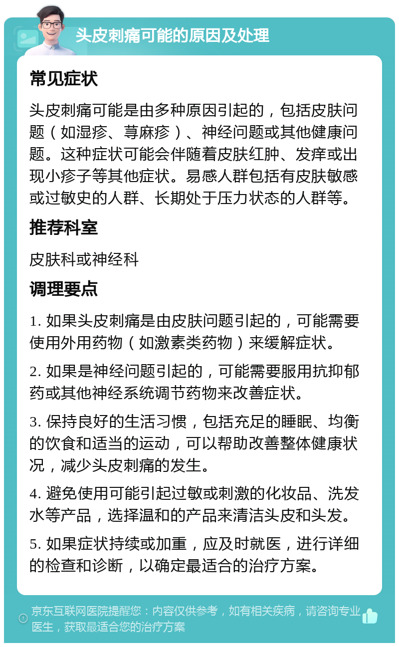 头皮刺痛可能的原因及处理 常见症状 头皮刺痛可能是由多种原因引起的，包括皮肤问题（如湿疹、荨麻疹）、神经问题或其他健康问题。这种症状可能会伴随着皮肤红肿、发痒或出现小疹子等其他症状。易感人群包括有皮肤敏感或过敏史的人群、长期处于压力状态的人群等。 推荐科室 皮肤科或神经科 调理要点 1. 如果头皮刺痛是由皮肤问题引起的，可能需要使用外用药物（如激素类药物）来缓解症状。 2. 如果是神经问题引起的，可能需要服用抗抑郁药或其他神经系统调节药物来改善症状。 3. 保持良好的生活习惯，包括充足的睡眠、均衡的饮食和适当的运动，可以帮助改善整体健康状况，减少头皮刺痛的发生。 4. 避免使用可能引起过敏或刺激的化妆品、洗发水等产品，选择温和的产品来清洁头皮和头发。 5. 如果症状持续或加重，应及时就医，进行详细的检查和诊断，以确定最适合的治疗方案。