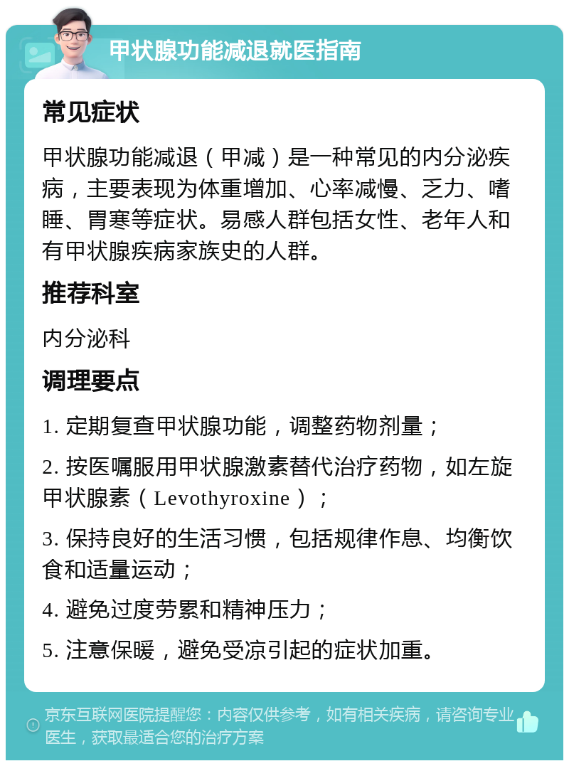 甲状腺功能减退就医指南 常见症状 甲状腺功能减退（甲减）是一种常见的内分泌疾病，主要表现为体重增加、心率减慢、乏力、嗜睡、胃寒等症状。易感人群包括女性、老年人和有甲状腺疾病家族史的人群。 推荐科室 内分泌科 调理要点 1. 定期复查甲状腺功能，调整药物剂量； 2. 按医嘱服用甲状腺激素替代治疗药物，如左旋甲状腺素（Levothyroxine）； 3. 保持良好的生活习惯，包括规律作息、均衡饮食和适量运动； 4. 避免过度劳累和精神压力； 5. 注意保暖，避免受凉引起的症状加重。