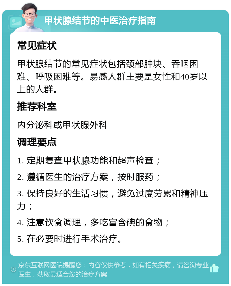 甲状腺结节的中医治疗指南 常见症状 甲状腺结节的常见症状包括颈部肿块、吞咽困难、呼吸困难等。易感人群主要是女性和40岁以上的人群。 推荐科室 内分泌科或甲状腺外科 调理要点 1. 定期复查甲状腺功能和超声检查； 2. 遵循医生的治疗方案，按时服药； 3. 保持良好的生活习惯，避免过度劳累和精神压力； 4. 注意饮食调理，多吃富含碘的食物； 5. 在必要时进行手术治疗。