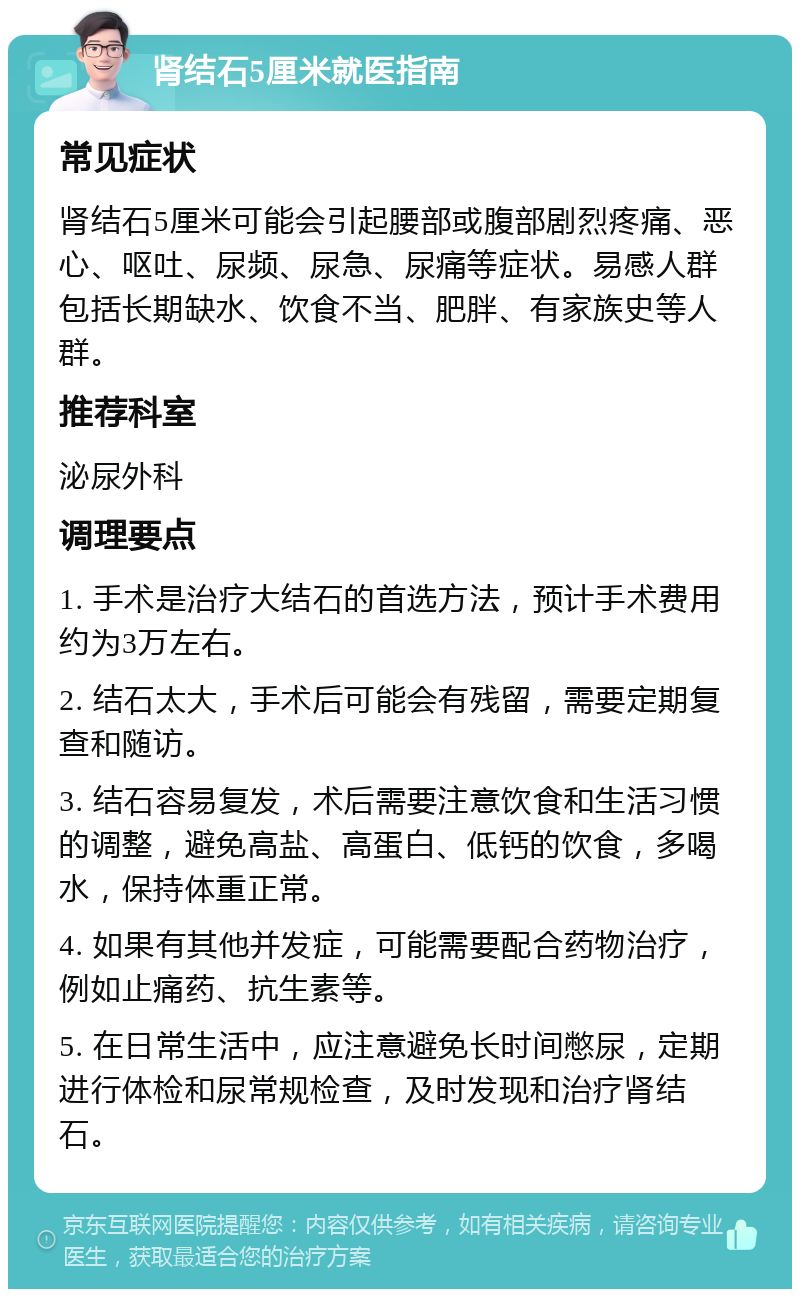 肾结石5厘米就医指南 常见症状 肾结石5厘米可能会引起腰部或腹部剧烈疼痛、恶心、呕吐、尿频、尿急、尿痛等症状。易感人群包括长期缺水、饮食不当、肥胖、有家族史等人群。 推荐科室 泌尿外科 调理要点 1. 手术是治疗大结石的首选方法，预计手术费用约为3万左右。 2. 结石太大，手术后可能会有残留，需要定期复查和随访。 3. 结石容易复发，术后需要注意饮食和生活习惯的调整，避免高盐、高蛋白、低钙的饮食，多喝水，保持体重正常。 4. 如果有其他并发症，可能需要配合药物治疗，例如止痛药、抗生素等。 5. 在日常生活中，应注意避免长时间憋尿，定期进行体检和尿常规检查，及时发现和治疗肾结石。