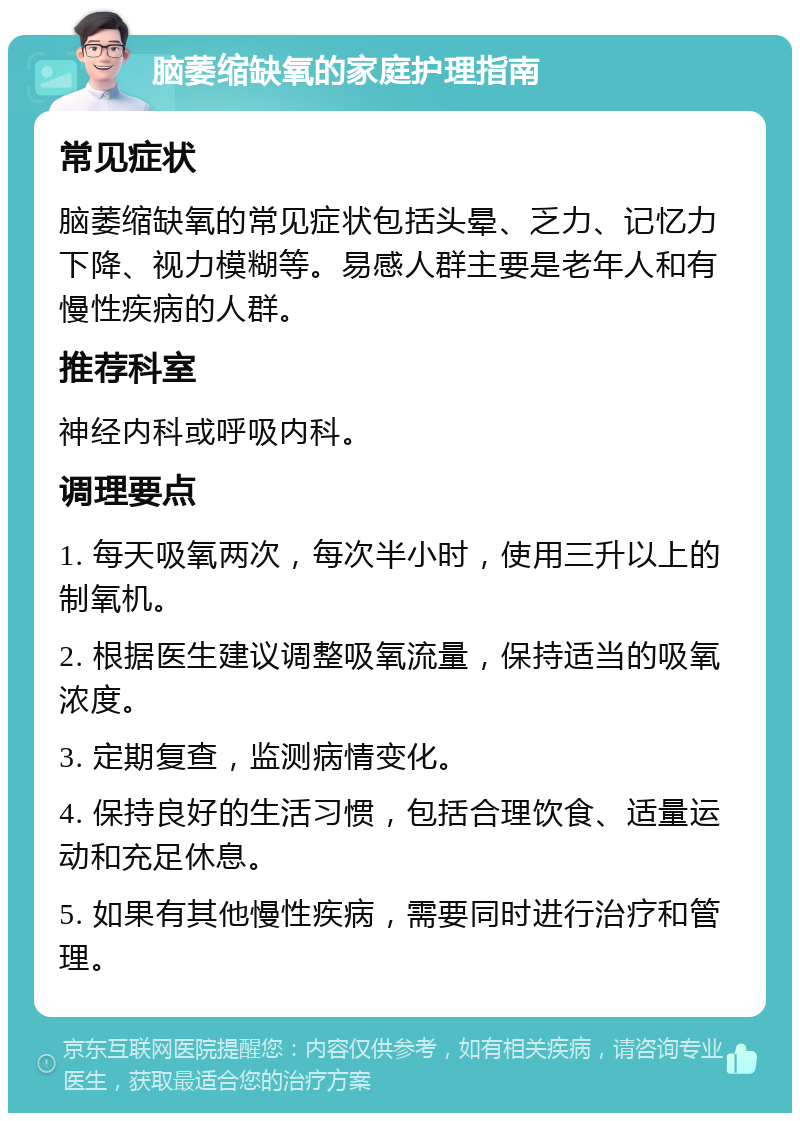 脑萎缩缺氧的家庭护理指南 常见症状 脑萎缩缺氧的常见症状包括头晕、乏力、记忆力下降、视力模糊等。易感人群主要是老年人和有慢性疾病的人群。 推荐科室 神经内科或呼吸内科。 调理要点 1. 每天吸氧两次，每次半小时，使用三升以上的制氧机。 2. 根据医生建议调整吸氧流量，保持适当的吸氧浓度。 3. 定期复查，监测病情变化。 4. 保持良好的生活习惯，包括合理饮食、适量运动和充足休息。 5. 如果有其他慢性疾病，需要同时进行治疗和管理。