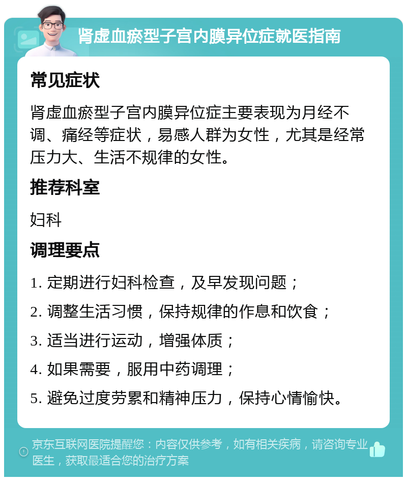 肾虚血瘀型子宫内膜异位症就医指南 常见症状 肾虚血瘀型子宫内膜异位症主要表现为月经不调、痛经等症状，易感人群为女性，尤其是经常压力大、生活不规律的女性。 推荐科室 妇科 调理要点 1. 定期进行妇科检查，及早发现问题； 2. 调整生活习惯，保持规律的作息和饮食； 3. 适当进行运动，增强体质； 4. 如果需要，服用中药调理； 5. 避免过度劳累和精神压力，保持心情愉快。