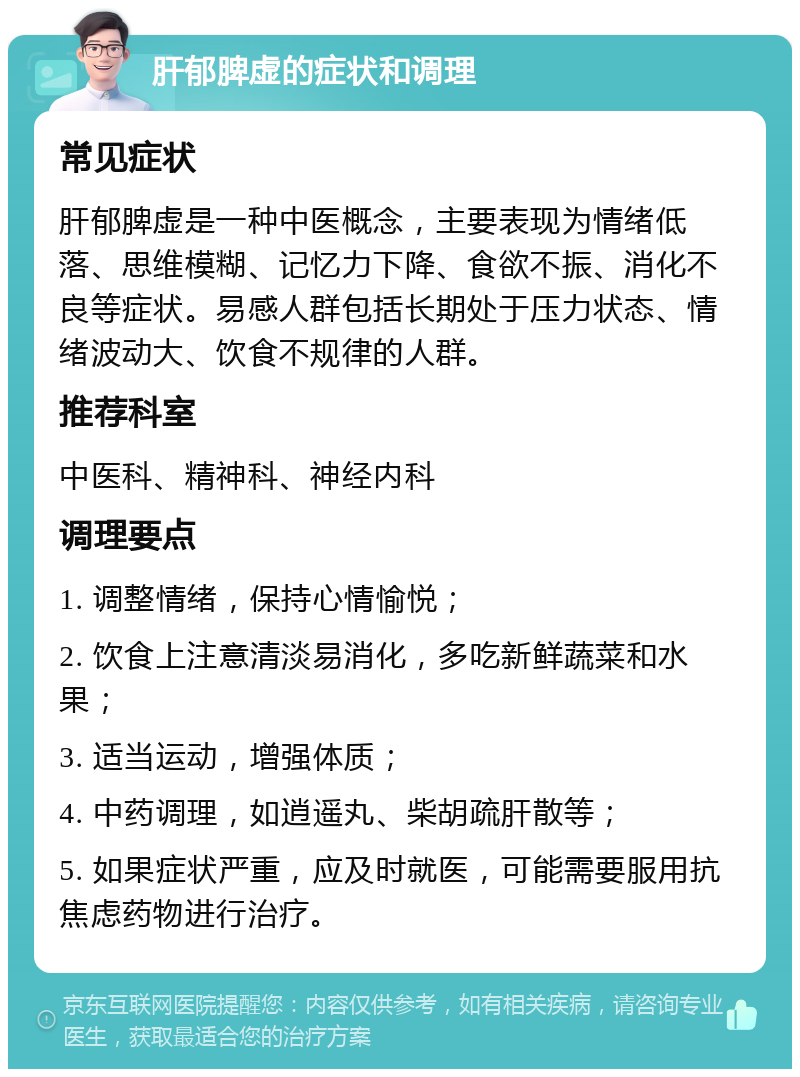 肝郁脾虚的症状和调理 常见症状 肝郁脾虚是一种中医概念，主要表现为情绪低落、思维模糊、记忆力下降、食欲不振、消化不良等症状。易感人群包括长期处于压力状态、情绪波动大、饮食不规律的人群。 推荐科室 中医科、精神科、神经内科 调理要点 1. 调整情绪，保持心情愉悦； 2. 饮食上注意清淡易消化，多吃新鲜蔬菜和水果； 3. 适当运动，增强体质； 4. 中药调理，如逍遥丸、柴胡疏肝散等； 5. 如果症状严重，应及时就医，可能需要服用抗焦虑药物进行治疗。