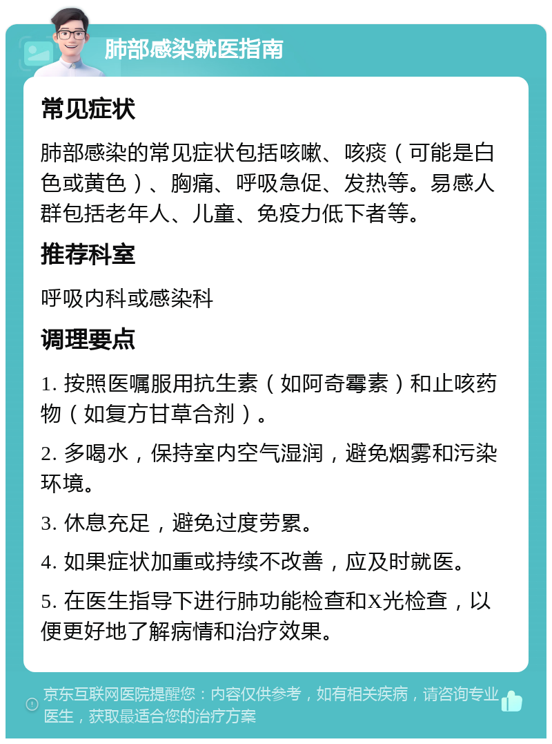 肺部感染就医指南 常见症状 肺部感染的常见症状包括咳嗽、咳痰（可能是白色或黄色）、胸痛、呼吸急促、发热等。易感人群包括老年人、儿童、免疫力低下者等。 推荐科室 呼吸内科或感染科 调理要点 1. 按照医嘱服用抗生素（如阿奇霉素）和止咳药物（如复方甘草合剂）。 2. 多喝水，保持室内空气湿润，避免烟雾和污染环境。 3. 休息充足，避免过度劳累。 4. 如果症状加重或持续不改善，应及时就医。 5. 在医生指导下进行肺功能检查和X光检查，以便更好地了解病情和治疗效果。