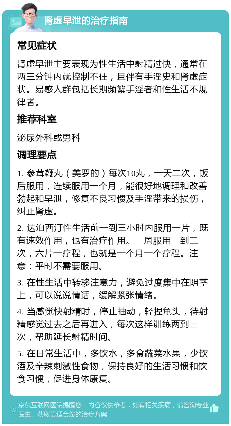 肾虚早泄的治疗指南 常见症状 肾虚早泄主要表现为性生活中射精过快，通常在两三分钟内就控制不住，且伴有手淫史和肾虚症状。易感人群包括长期频繁手淫者和性生活不规律者。 推荐科室 泌尿外科或男科 调理要点 1. 参茸鞭丸（美罗的）每次10丸，一天二次，饭后服用，连续服用一个月，能很好地调理和改善勃起和早泄，修复不良习惯及手淫带来的损伤，纠正肾虚。 2. 达泊西汀性生活前一到三小时内服用一片，既有速效作用，也有治疗作用。一周服用一到二次，六片一疗程，也就是一个月一个疗程。注意：平时不需要服用。 3. 在性生活中转移注意力，避免过度集中在阴茎上，可以说说情话，缓解紧张情绪。 4. 当感觉快射精时，停止抽动，轻捏龟头，待射精感觉过去之后再进入，每次这样训练两到三次，帮助延长射精时间。 5. 在日常生活中，多饮水，多食蔬菜水果，少饮酒及辛辣刺激性食物，保持良好的生活习惯和饮食习惯，促进身体康复。