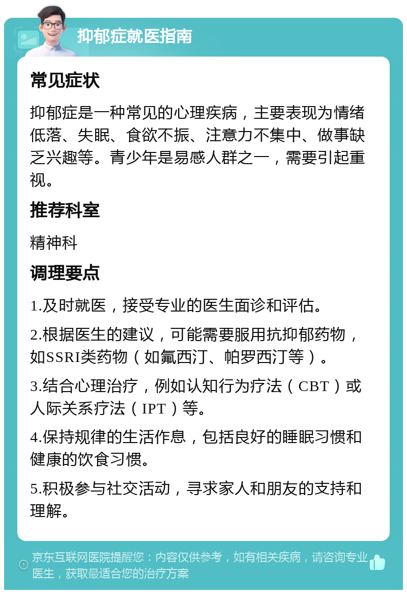 抑郁症就医指南 常见症状 抑郁症是一种常见的心理疾病，主要表现为情绪低落、失眠、食欲不振、注意力不集中、做事缺乏兴趣等。青少年是易感人群之一，需要引起重视。 推荐科室 精神科 调理要点 1.及时就医，接受专业的医生面诊和评估。 2.根据医生的建议，可能需要服用抗抑郁药物，如SSRI类药物（如氟西汀、帕罗西汀等）。 3.结合心理治疗，例如认知行为疗法（CBT）或人际关系疗法（IPT）等。 4.保持规律的生活作息，包括良好的睡眠习惯和健康的饮食习惯。 5.积极参与社交活动，寻求家人和朋友的支持和理解。