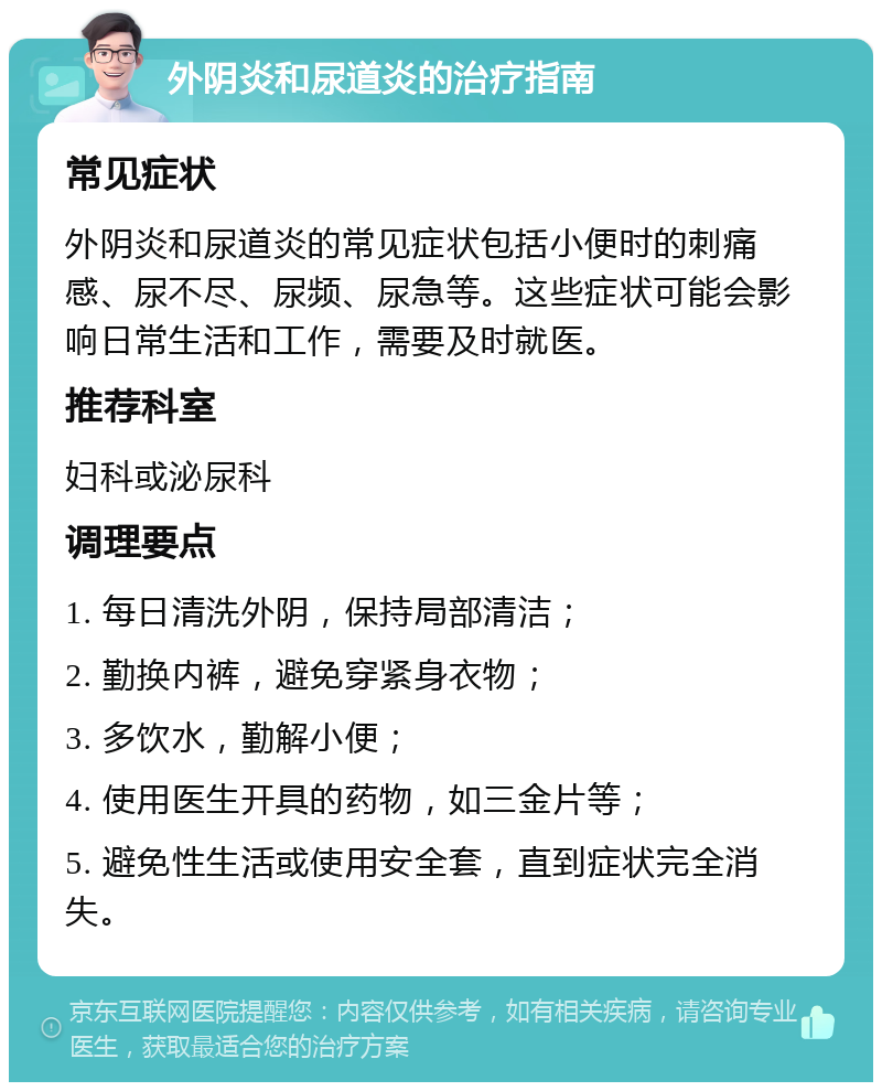 外阴炎和尿道炎的治疗指南 常见症状 外阴炎和尿道炎的常见症状包括小便时的刺痛感、尿不尽、尿频、尿急等。这些症状可能会影响日常生活和工作，需要及时就医。 推荐科室 妇科或泌尿科 调理要点 1. 每日清洗外阴，保持局部清洁； 2. 勤换内裤，避免穿紧身衣物； 3. 多饮水，勤解小便； 4. 使用医生开具的药物，如三金片等； 5. 避免性生活或使用安全套，直到症状完全消失。