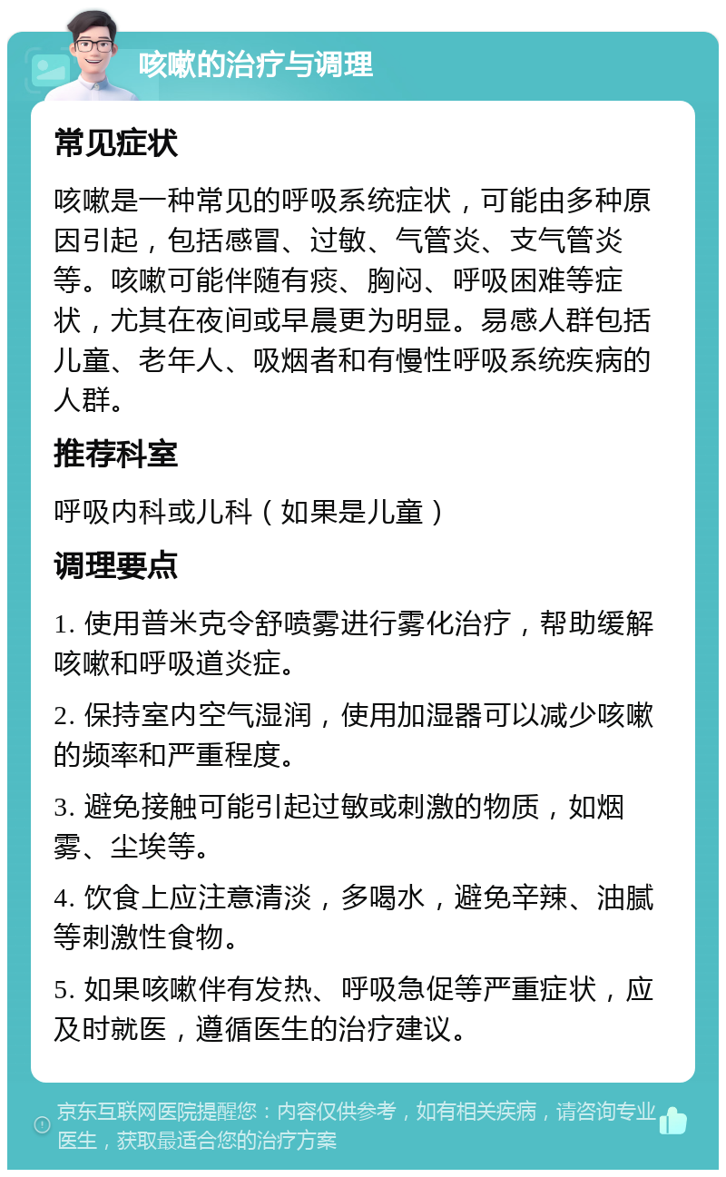 咳嗽的治疗与调理 常见症状 咳嗽是一种常见的呼吸系统症状，可能由多种原因引起，包括感冒、过敏、气管炎、支气管炎等。咳嗽可能伴随有痰、胸闷、呼吸困难等症状，尤其在夜间或早晨更为明显。易感人群包括儿童、老年人、吸烟者和有慢性呼吸系统疾病的人群。 推荐科室 呼吸内科或儿科（如果是儿童） 调理要点 1. 使用普米克令舒喷雾进行雾化治疗，帮助缓解咳嗽和呼吸道炎症。 2. 保持室内空气湿润，使用加湿器可以减少咳嗽的频率和严重程度。 3. 避免接触可能引起过敏或刺激的物质，如烟雾、尘埃等。 4. 饮食上应注意清淡，多喝水，避免辛辣、油腻等刺激性食物。 5. 如果咳嗽伴有发热、呼吸急促等严重症状，应及时就医，遵循医生的治疗建议。