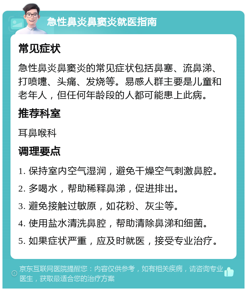 急性鼻炎鼻窦炎就医指南 常见症状 急性鼻炎鼻窦炎的常见症状包括鼻塞、流鼻涕、打喷嚏、头痛、发烧等。易感人群主要是儿童和老年人，但任何年龄段的人都可能患上此病。 推荐科室 耳鼻喉科 调理要点 1. 保持室内空气湿润，避免干燥空气刺激鼻腔。 2. 多喝水，帮助稀释鼻涕，促进排出。 3. 避免接触过敏原，如花粉、灰尘等。 4. 使用盐水清洗鼻腔，帮助清除鼻涕和细菌。 5. 如果症状严重，应及时就医，接受专业治疗。