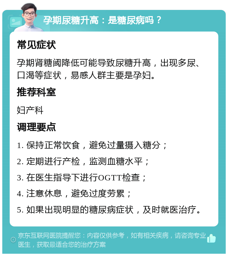 孕期尿糖升高：是糖尿病吗？ 常见症状 孕期肾糖阈降低可能导致尿糖升高，出现多尿、口渴等症状，易感人群主要是孕妇。 推荐科室 妇产科 调理要点 1. 保持正常饮食，避免过量摄入糖分； 2. 定期进行产检，监测血糖水平； 3. 在医生指导下进行OGTT检查； 4. 注意休息，避免过度劳累； 5. 如果出现明显的糖尿病症状，及时就医治疗。