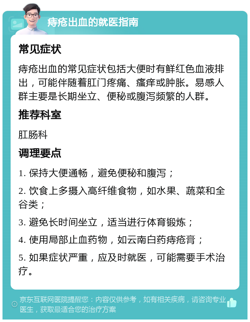 痔疮出血的就医指南 常见症状 痔疮出血的常见症状包括大便时有鲜红色血液排出，可能伴随着肛门疼痛、瘙痒或肿胀。易感人群主要是长期坐立、便秘或腹泻频繁的人群。 推荐科室 肛肠科 调理要点 1. 保持大便通畅，避免便秘和腹泻； 2. 饮食上多摄入高纤维食物，如水果、蔬菜和全谷类； 3. 避免长时间坐立，适当进行体育锻炼； 4. 使用局部止血药物，如云南白药痔疮膏； 5. 如果症状严重，应及时就医，可能需要手术治疗。