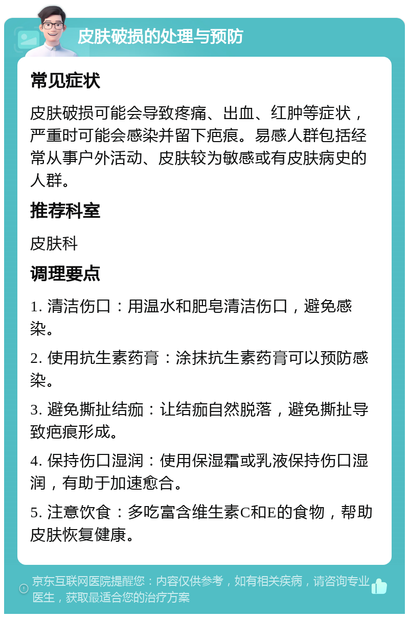 皮肤破损的处理与预防 常见症状 皮肤破损可能会导致疼痛、出血、红肿等症状，严重时可能会感染并留下疤痕。易感人群包括经常从事户外活动、皮肤较为敏感或有皮肤病史的人群。 推荐科室 皮肤科 调理要点 1. 清洁伤口：用温水和肥皂清洁伤口，避免感染。 2. 使用抗生素药膏：涂抹抗生素药膏可以预防感染。 3. 避免撕扯结痂：让结痂自然脱落，避免撕扯导致疤痕形成。 4. 保持伤口湿润：使用保湿霜或乳液保持伤口湿润，有助于加速愈合。 5. 注意饮食：多吃富含维生素C和E的食物，帮助皮肤恢复健康。