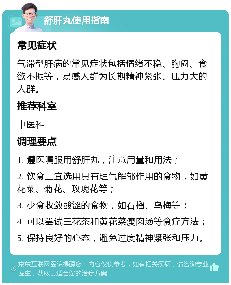 舒肝丸使用指南 常见症状 气滞型肝病的常见症状包括情绪不稳、胸闷、食欲不振等，易感人群为长期精神紧张、压力大的人群。 推荐科室 中医科 调理要点 1. 遵医嘱服用舒肝丸，注意用量和用法； 2. 饮食上宜选用具有理气解郁作用的食物，如黄花菜、菊花、玫瑰花等； 3. 少食收敛酸涩的食物，如石榴、乌梅等； 4. 可以尝试三花茶和黄花菜瘦肉汤等食疗方法； 5. 保持良好的心态，避免过度精神紧张和压力。