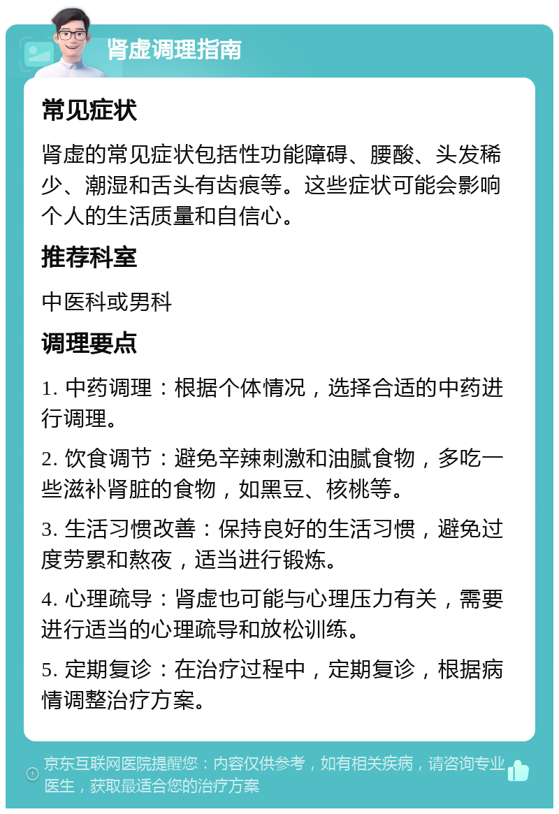 肾虚调理指南 常见症状 肾虚的常见症状包括性功能障碍、腰酸、头发稀少、潮湿和舌头有齿痕等。这些症状可能会影响个人的生活质量和自信心。 推荐科室 中医科或男科 调理要点 1. 中药调理：根据个体情况，选择合适的中药进行调理。 2. 饮食调节：避免辛辣刺激和油腻食物，多吃一些滋补肾脏的食物，如黑豆、核桃等。 3. 生活习惯改善：保持良好的生活习惯，避免过度劳累和熬夜，适当进行锻炼。 4. 心理疏导：肾虚也可能与心理压力有关，需要进行适当的心理疏导和放松训练。 5. 定期复诊：在治疗过程中，定期复诊，根据病情调整治疗方案。